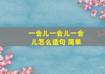 一会儿一会儿一会儿怎么造句 简单